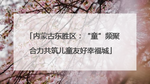 内蒙古东胜区：“童”频聚合力共筑儿童友好幸福城