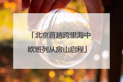 北京首趟跨里海中欧班列从房山启程