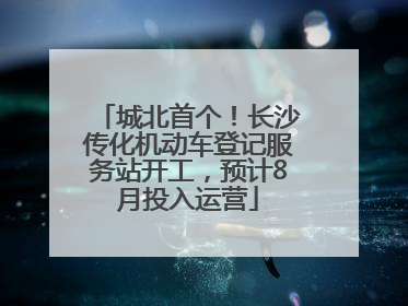 城北首个！长沙传化机动车登记服务站开工，预计8月投入运营