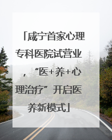 咸宁首家心理专科医院试营业，“医+养+心理治疗”开启医养新模式