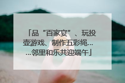 品“百家宴”、玩投壶游戏、制作五彩绳……邻里和乐共迎端午