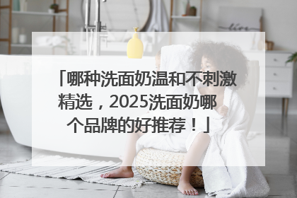 哪种洗面奶温和不刺激精选，2025洗面奶哪个品牌的好推荐！