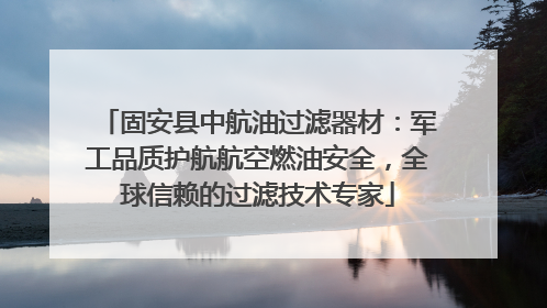 固安县中航油过滤器材：军工品质护航航空燃油安全，全球信赖的过滤技术专家