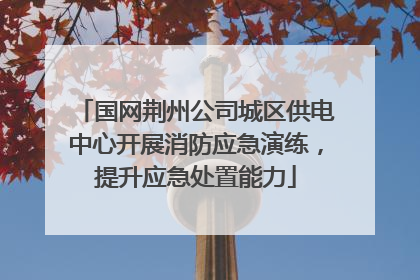 国网荆州公司城区供电中心开展消防应急演练，提升应急处置能力