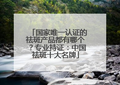 国家唯一认证的祛斑产品都有哪个？专业持证：中国祛斑十大名牌