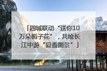 四城联动“送你10万朵栀子花”，共绘长江中游“夏香图景”