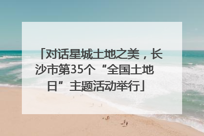 对话星城土地之美，长沙市第35个“全国土地日”主题活动举行
