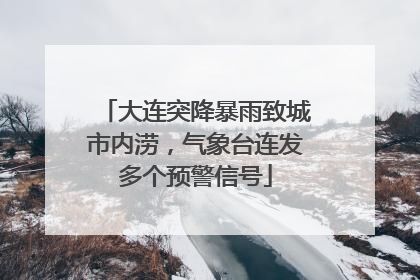大连突降暴雨致城市内涝，气象台连发多个预警信号