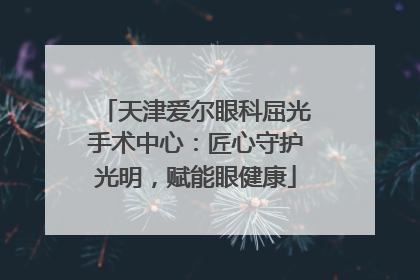 天津爱尔眼科屈光手术中心：匠心守护光明，赋能眼健康