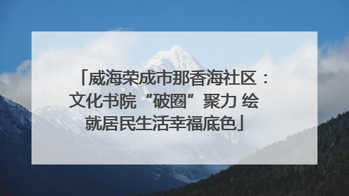 威海荣成市那香海社区：文化书院“破圈”聚力 绘就居民生活幸福底色
