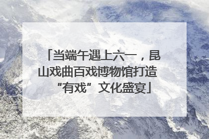 当端午遇上六一，昆山戏曲百戏博物馆打造“有戏”文化盛宴