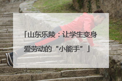山东乐陵：让学生变身爱劳动的“小能手”