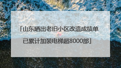 山东晒出老旧小区改造成绩单 已累计加装电梯超8000部
