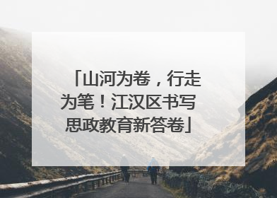 山河为卷，行走为笔！江汉区书写思政教育新答卷