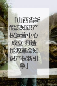 山西省新能源知识产权运营中心成立 打造能源革命知识产权新引擎