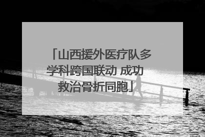 山西援外医疗队多学科跨国联动 成功救治骨折同胞