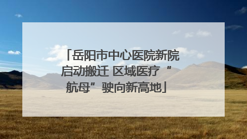 岳阳市中心医院新院启动搬迁 区域医疗“航母”驶向新高地
