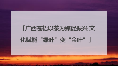 广西苍梧以茶为媒促振兴 文化赋能“绿叶”变“金叶”