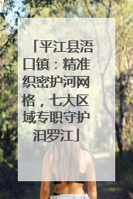 平江县浯口镇：精准织密护河网格，七大区域专职守护汨罗江