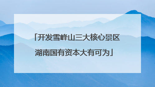 开发雪峰山三大核心景区 湖南国有资本大有可为