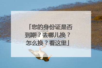 您的身份证是否到期？去哪儿换？怎么换？看这里