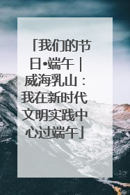 我们的节日•端午｜威海乳山：我在新时代文明实践中心过端午