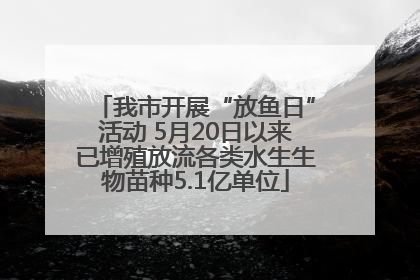我市开展“放鱼日”活动 5月20日以来已增殖放流各类水生生物苗种5.1亿单位