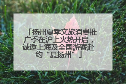 扬州夏季文旅消费推广季在沪上火热开启，诚邀上海及全国游客赴约“夏扬州”