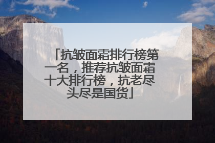 抗皱面霜排行榜第一名，推荐抗皱面霜十大排行榜，抗老尽头尽是国货