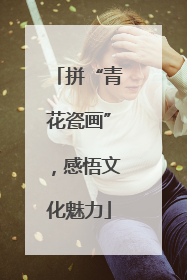 拼“青花瓷画”，感悟文化魅力