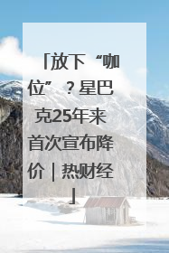 放下“咖位”？星巴克25年来首次宣布降价｜热财经