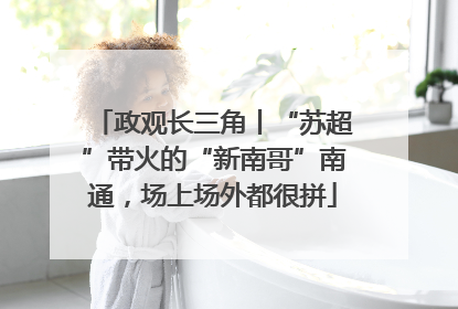 政观长三角丨“苏超”带火的“新南哥”南通，场上场外都很拼