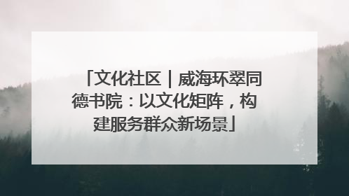 文化社区｜威海环翠同德书院：以文化矩阵，构建服务群众新场景
