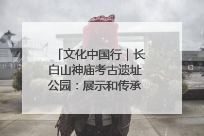 文化中国行｜长白山神庙考古遗址公园：展示和传承多民族文化交融