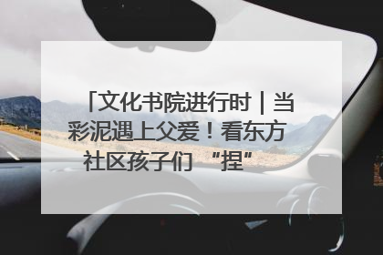文化书院进行时｜当彩泥遇上父爱！看东方社区孩子们 “捏” 出心目中的爸爸
