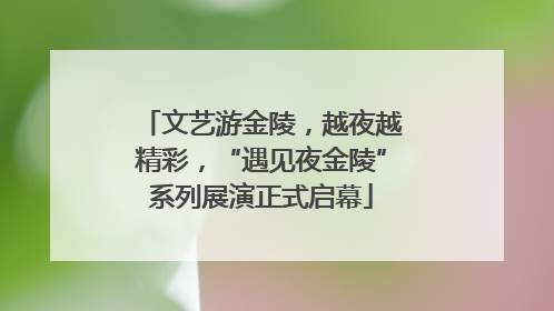 文艺游金陵，越夜越精彩，“遇见夜金陵”系列展演正式启幕