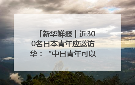 新华鲜报｜近300名日本青年应邀访华：“中日青年可以创造更好的未来”