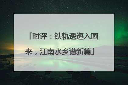 时评：铁轨逶迤入画来，江南水乡谱新篇