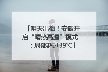 明天出梅！安徽开启“晴热高温”模式：局部超过39℃