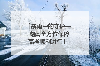 暴雨中的守护——湖南全方位保障高考顺利进行