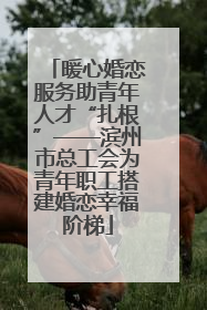 暖心婚恋服务助青年人才“扎根”——滨州市总工会为青年职工搭建婚恋幸福阶梯