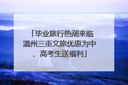 毕业旅行热潮来临 温州三重文旅优惠为中、高考生送福利