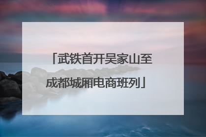 武铁首开吴家山至成都城厢电商班列