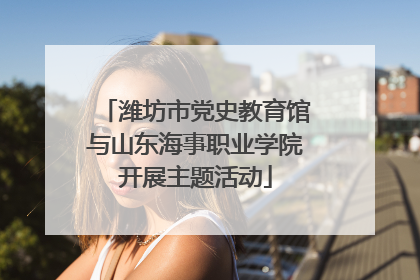潍坊市党史教育馆与山东海事职业学院开展主题活动