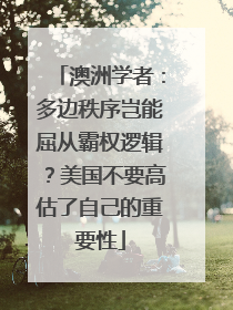 澳洲学者：多边秩序岂能屈从霸权逻辑？美国不要高估了自己的重要性