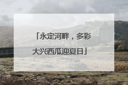永定河畔，多彩大兴西瓜迎夏日