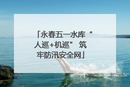 永春五一水库“人巡+机巡” 筑牢防汛安全网