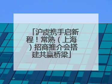 沪虞携手启新程！常熟（上海）招商推介会搭建共赢桥梁