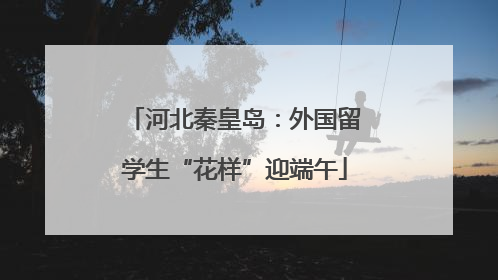 河北秦皇岛：外国留学生“花样”迎端午
