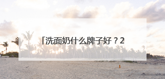 洗面奶什么牌子好？2025洗面奶十大品牌推荐，高水平高回购！